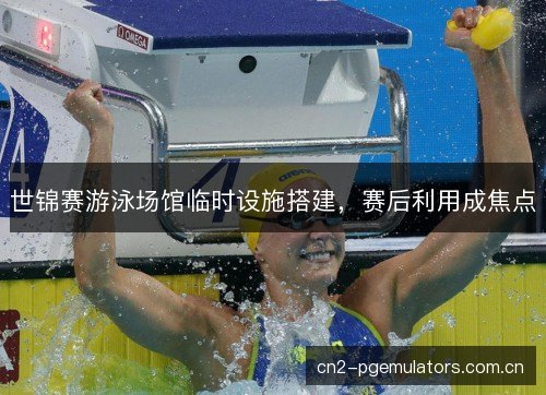 世锦赛游泳场馆临时设施搭建，赛后利用成焦点